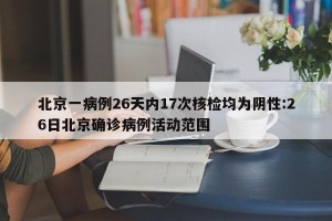 北京一病例26天内17次核检均为阴性:26日北京确诊病例活动范围