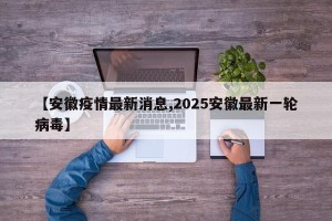 【安徽疫情最新消息,2025安徽最新一轮病毒】