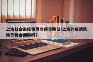 上海社会面疫情风险逐步降低/上海的疫情风险等级会调整吗?