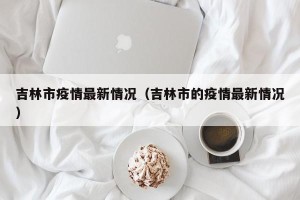 吉林市疫情最新情况（吉林市的疫情最新情况）