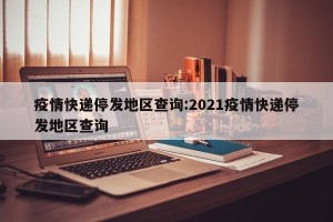 疫情快递停发地区查询:2021疫情快递停发地区查询