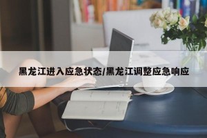 黑龙江进入应急状态/黑龙江调整应急响应