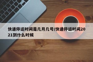 快递停运时间是几月几号/快递停运时间2021到什么时候