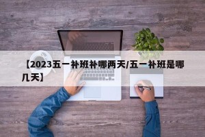 【2023五一补班补哪两天/五一补班是哪几天】