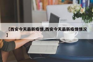 【西安今天最新疫情,西安今天最新疫情情况】