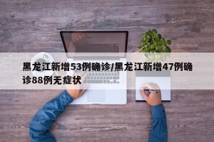 黑龙江新增53例确诊/黑龙江新增47例确诊88例无症状