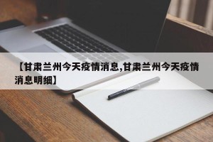 【甘肃兰州今天疫情消息,甘肃兰州今天疫情消息明细】
