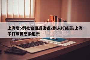 上海增5例社会面感染者2例未打疫苗/上海不打疫苗感染追责