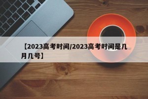 【2023高考时间/2023高考时间是几月几号】