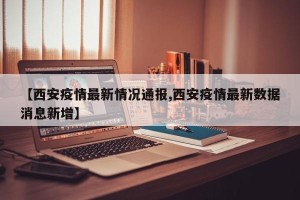 【西安疫情最新情况通报,西安疫情最新数据消息新增】