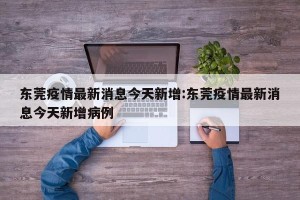 东莞疫情最新消息今天新增:东莞疫情最新消息今天新增病例