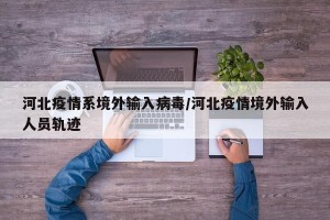 河北疫情系境外输入病毒/河北疫情境外输入人员轨迹