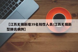 【江苏无锡新增39名阳性人员/江苏无锡新型肺炎病例】
