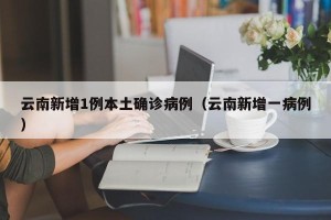 云南新增1例本土确诊病例（云南新增一病例）
