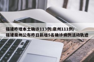 福建昨增本土确诊113例:泉州111例/福建泉州公布昨日新增5名确诊病例活动轨迹