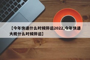 【今年快递什么时候停运2022,今年快递大概什么时候停运】