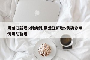 黑龙江新增5例病例/黑龙江新增5例确诊病例活动轨迹
