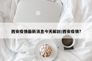 西安疫情最新消息今天解封/西安疫情?