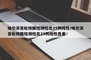 哈尔滨首轮核酸检测检出29例阳性/哈尔滨首轮核酸检测检出29例阳性患者