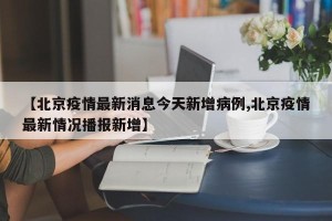 【北京疫情最新消息今天新增病例,北京疫情最新情况播报新增】