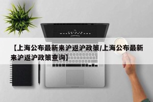 【上海公布最新来沪返沪政策/上海公布最新来沪返沪政策查询】