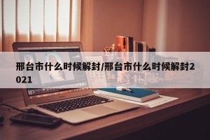 邢台市什么时候解封/邢台市什么时候解封2021