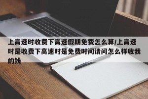 上高速时收费下高速假期免费怎么算/上高速时是收费下高速时是免费时间请问怎么样收我的钱