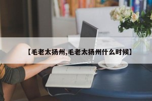 【毛老太扬州,毛老太扬州什么时候】