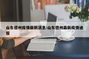 山东德州疫情最新消息:山东德州最新疫情通报