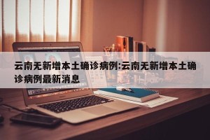 云南无新增本土确诊病例:云南无新增本土确诊病例最新消息