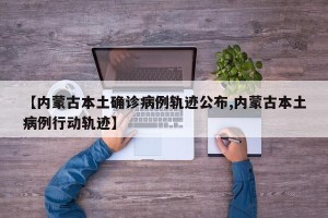 【内蒙古本土确诊病例轨迹公布,内蒙古本土病例行动轨迹】