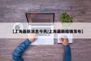【上海最新消息今天/上海最新疫情发布】