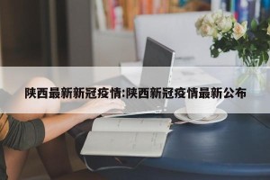 陕西最新新冠疫情:陕西新冠疫情最新公布