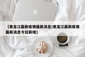 【黑龙江最新疫情最新消息/黑龙江最新疫情最新消息今日新增】