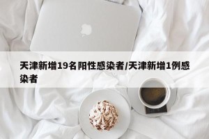 天津新增19名阳性感染者/天津新增1例感染者