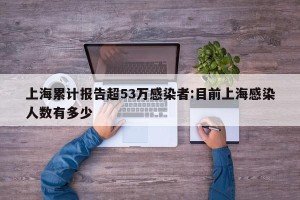 上海累计报告超53万感染者:目前上海感染人数有多少